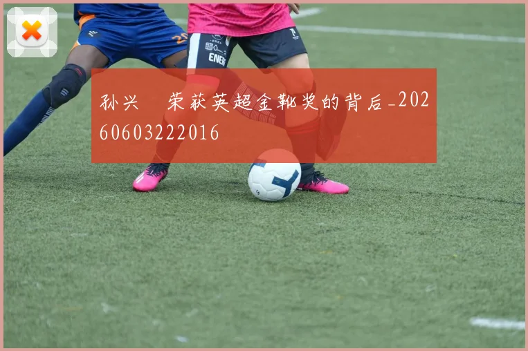 孙兴慜荣获英超金靴奖的背后_20260603222016