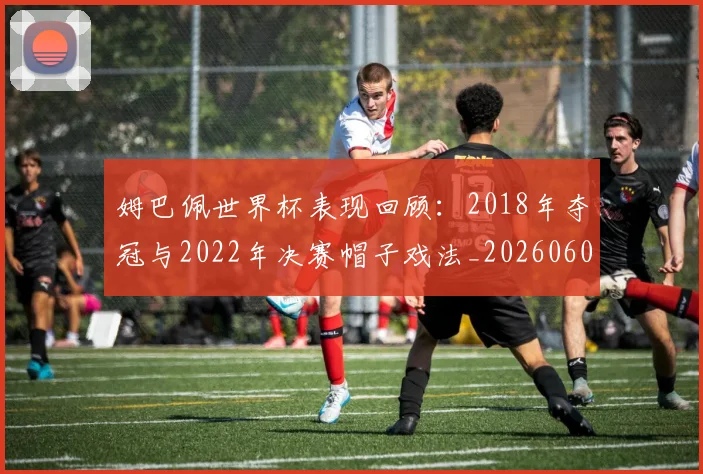 姆巴佩世界杯表现回顾：2018年夺冠与2022年决赛帽子戏法_20260606153109