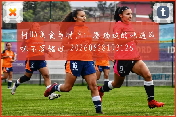 村BA美食与特产：赛场边的地道风味不容错过_20260528193126