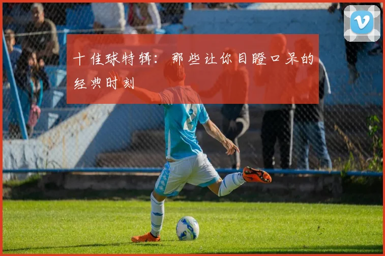 十佳球特辑：那些让你目瞪口呆的经典时刻