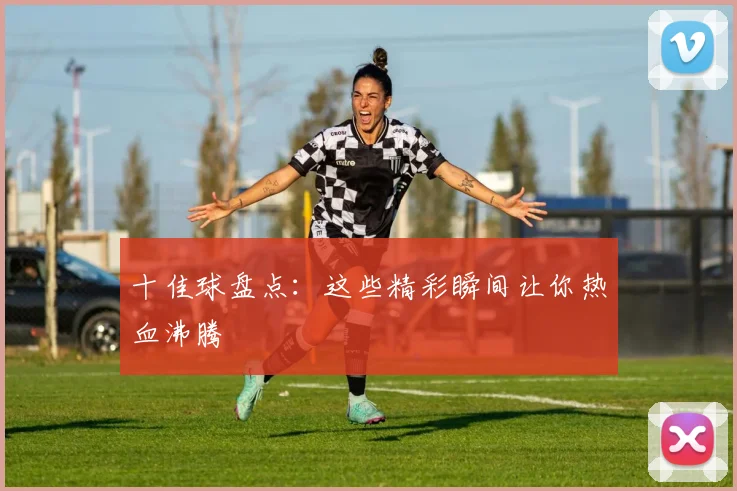十佳球盘点：这些精彩瞬间让你热血沸腾