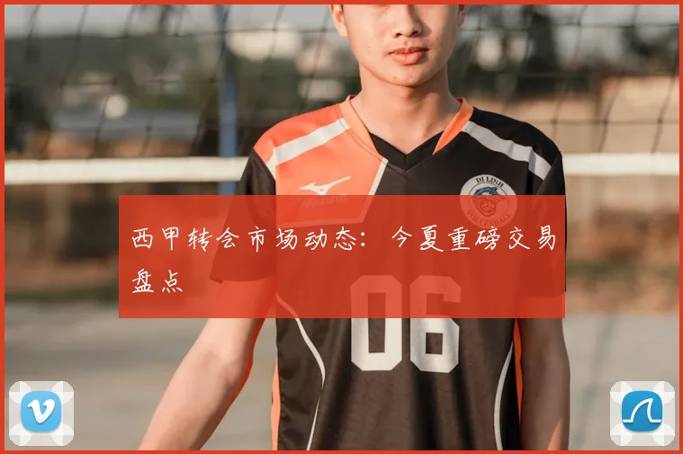 西甲转会市场动态：今夏重磅交易盘点