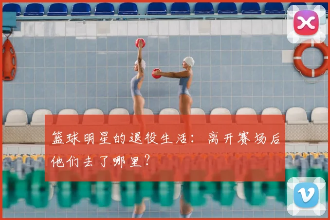 篮球明星的退役生活:离开赛场后他们去了哪里?