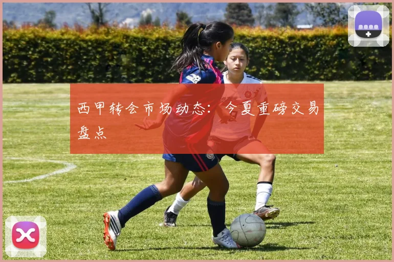 西甲转会市场动态：今夏重磅交易盘点