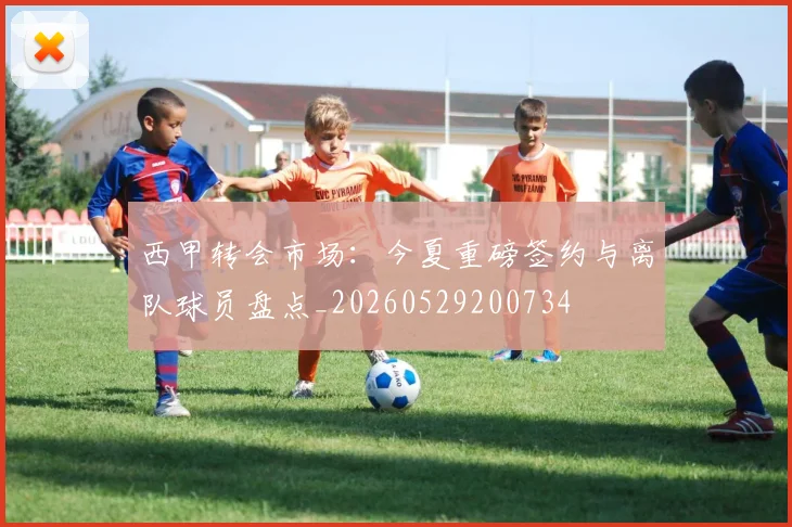西甲转会市场:今夏重磅签约与离队球员盘点_20260529200734
